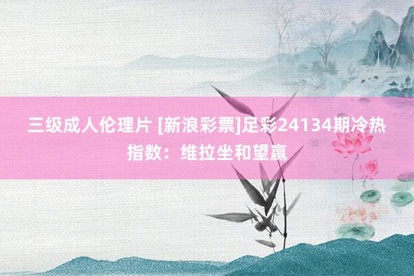 三级成人伦理片 [新浪彩票]足彩24134期冷热指数：维拉坐和望赢