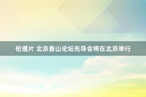 伦理片 北京香山论坛先导会将在北京举行