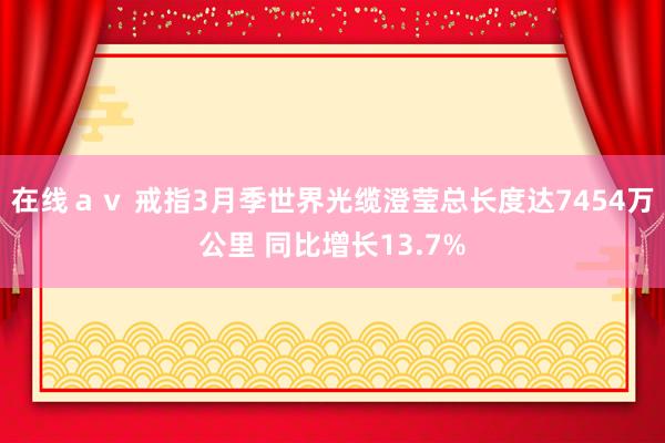 在线ａｖ 戒指3月季世界光缆澄莹总长度达7454万公里 同比增长13.7%