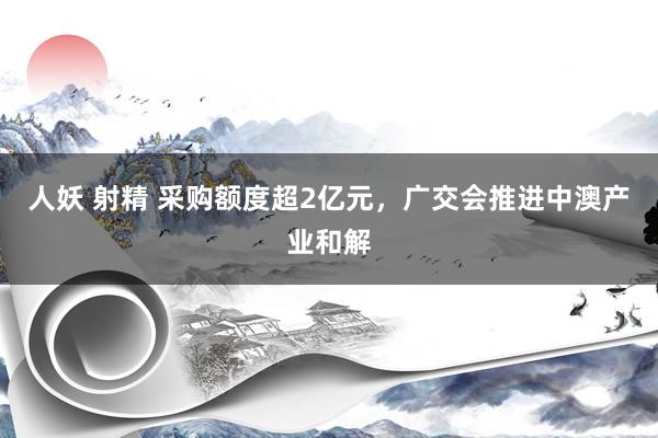 人妖 射精 采购额度超2亿元，广交会推进中澳产业和解
