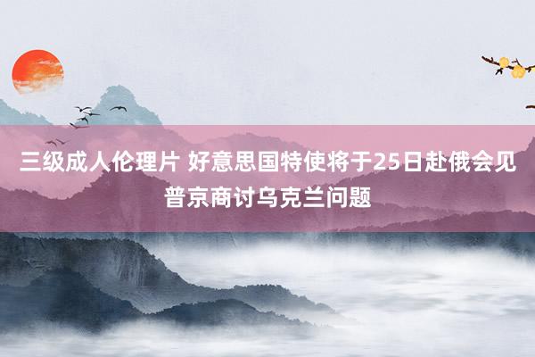 三级成人伦理片 好意思国特使将于25日赴俄会见普京商讨乌克兰问题