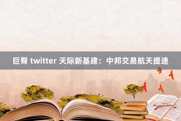 巨臀 twitter 天际新基建：中邦交易航天提速