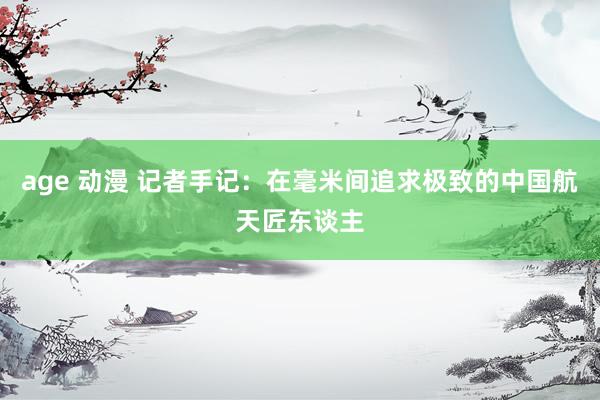age 动漫 记者手记：在毫米间追求极致的中国航天匠东谈主
