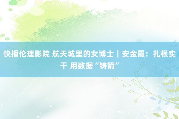 快播伦理影院 航天城里的女博士｜安金霞：扎根实干 用数据“铸箭”