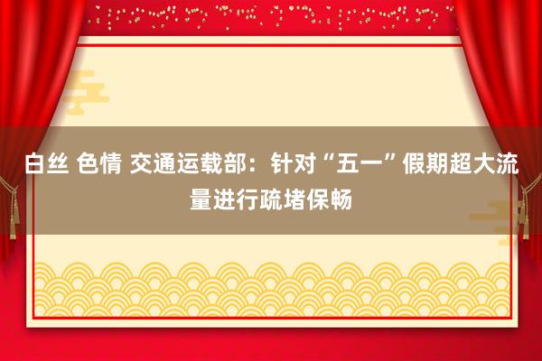白丝 色情 交通运载部：针对“五一”假期超大流量进行疏堵保畅