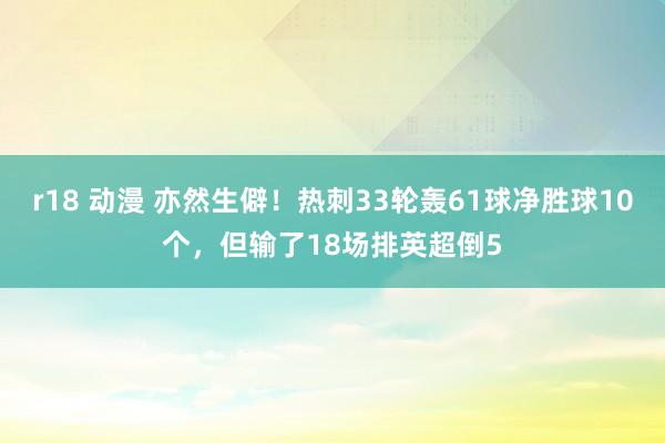 r18 动漫 亦然生僻！热刺33轮轰61球净胜球10个，但输了18场排英超倒5