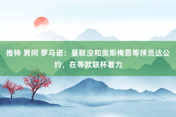 推特 男同 罗马诺：曼联没和奥斯梅恩等球员达公约，在等欧联杯着力