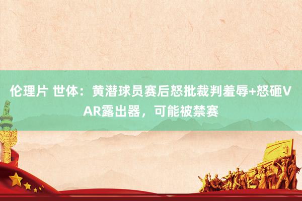伦理片 世体：黄潜球员赛后怒批裁判羞辱+怒砸VAR露出器，可能被禁赛