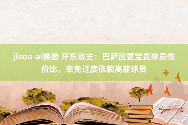 jisoo ai换脸 牙东谈主：巴萨应更宝贵球员性价比，幸免过度依赖高薪球员