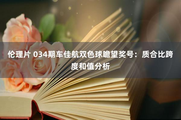 伦理片 034期车佳航双色球瞻望奖号：质合比跨度和值分析