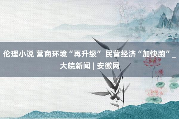 伦理小说 营商环境“再升级” 民营经济“加快跑”_大皖新闻 | 安徽网