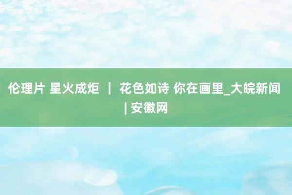 伦理片 星火成炬 ｜ 花色如诗 你在画里_大皖新闻 | 安徽网