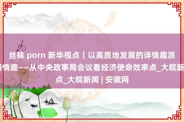 丝袜 porn 新华视点｜以高质地发展的详情趣派遣外部省略情趣——从中央政事局会议看经济使命效率点_大皖新闻 | 安徽网