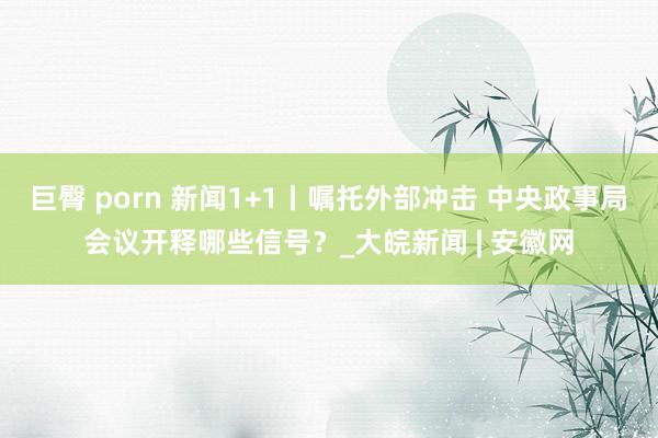 巨臀 porn 新闻1+1丨嘱托外部冲击 中央政事局会议开释哪些信号？_大皖新闻 | 安徽网