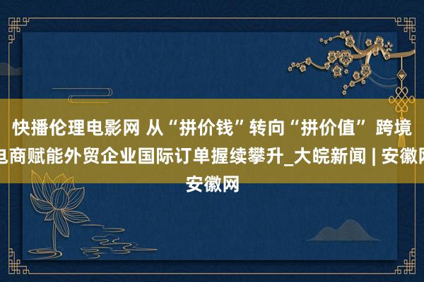 快播伦理电影网 从“拼价钱”转向“拼价值” 跨境电商赋能外贸企业国际订单握续攀升_大皖新闻 | 安徽网