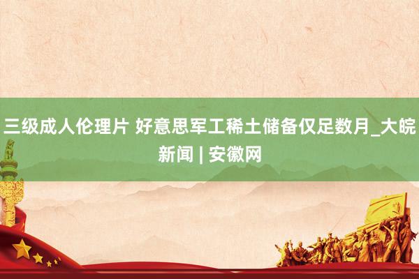 三级成人伦理片 好意思军工稀土储备仅足数月_大皖新闻 | 安徽网