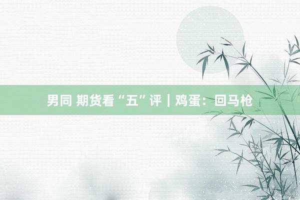男同 期货看“五”评｜鸡蛋：回马枪