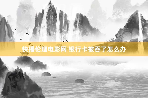 快播伦理电影网 银行卡被吞了怎么办