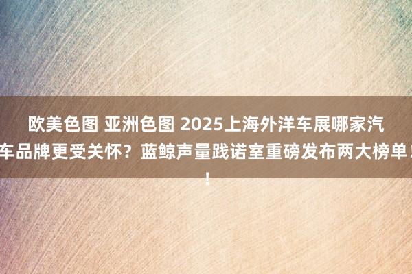 欧美色图 亚洲色图 2025上海外洋车展哪家汽车品牌更受关怀？蓝鲸声量践诺室重磅发布两大榜单！