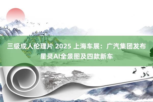 三级成人伦理片 2025 上海车展：广汽集团发布星灵AI全景图及四款新车