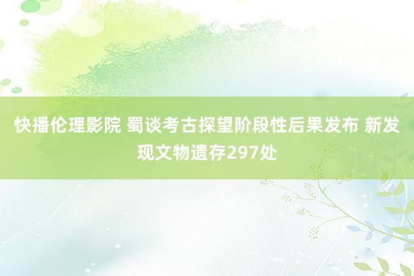 快播伦理影院 蜀谈考古探望阶段性后果发布 新发现文物遗存297处