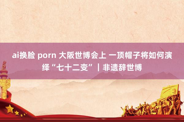 ai换脸 porn 大阪世博会上 一顶帽子将如何演绎“七十二变”｜非遗辞世博
