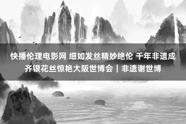 快播伦理电影网 细如发丝精妙绝伦 千年非遗成齐银花丝惊艳大阪世博会｜非遗谢世博